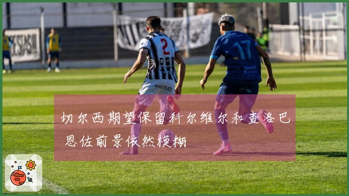 切尔西期望保留科尔维尔和查洛巴 恩佐前景依然模糊
