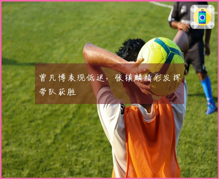 曾凡博表现低迷，张镇麟精彩发挥带队获胜