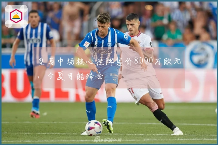 皇马中场核心挂牌售价8000万欧元，今夏可能转会